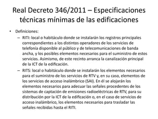 Real Decreto 346/2011 – Especificaciones
técnicas mínimas de las edificaciones
• Definiciones:
– RITI: local o habitáculo donde se instalarán los registros principales
correspondientes a los distintos operadores de los servicios de
telefonía disponible al público y de telecomunicaciones de banda
ancha, y los posibles elementos necesarios para el suministro de estos
servicios. Asimismo, de este recinto arranca la canalización principal
de la ICT de la edificación.
– RITS: local o habitáculo donde se instalarán los elementos necesarios
para el suministro de los servicios de RTV y, en su caso, elementos de
los servicios de acceso inalámbrico (SAI). En él se alojarán los
elementos necesarios para adecuar las señales procedentes de los
sistemas de captación de emisiones radioeléctricas de RTV, para su
distribución por la ICT de la edificación o, en el caso de servicios de
acceso inalámbrico, los elementos necesarios para trasladar las
señales recibidas hasta el RITI.
 