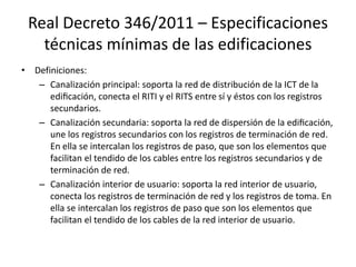 Real Decreto 346/2011 – Especificaciones
técnicas mínimas de las edificaciones
• Definiciones:
– Canalización principal: soporta la red de distribución de la ICT de la
edificación, conecta el RITI y el RITS entre sí y éstos con los registros
secundarios.
– Canalización secundaria: soporta la red de dispersión de la edificación,
une los registros secundarios con los registros de terminación de red.
En ella se intercalan los registros de paso, que son los elementos que
facilitan el tendido de los cables entre los registros secundarios y de
terminación de red.
– Canalización interior de usuario: soporta la red interior de usuario,
conecta los registros de terminación de red y los registros de toma. En
ella se intercalan los registros de paso que son los elementos que
facilitan el tendido de los cables de la red interior de usuario.
 