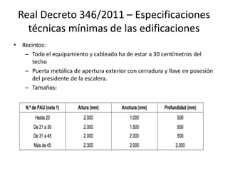 Real Decreto 346/2011 – Especificaciones
técnicas mínimas de las edificaciones
• Recintos:
– Todo el equipamiento y cableado ha de estar a 30 centímetros del
techo
– Puerta metálica de apertura exterior con cerradura y llave en posesión
del presidente de la escalera.
– Tamaños:
 