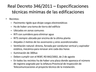 Real Decreto 346/2011 – Especificaciones
técnicas mínimas de las edificaciones
• Recintos:
– Pavimento rígido que disipe cargas electrostáticas
– Ha de haber una toma de tierra del edificio
– Ubicados en zonas comunes
– RITI con sumidero para eliminar agua
– RITS siempre ubicado por encima de la última planta
– Alejados 2 metros de los ascensores y aires acondicionados
– Ventilación natural: directa, forzada por conductor vertical y aspirador
estático, mecánica para renovar aire cada dos horas
– Iluminación de 300lux
– Deben cumplir con el REBT, RD 842/2002, de 2 de agosto
– En todos los recintos ha de haber una placa donde aparezca el número
de registro asignado por la Jefatura Provincial de Inspección de
Telecomunicaciones al proyecto técnico de la instalación.
 