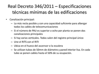 Real Decreto 346/2011 – Especificaciones
técnicas mínimas de las edificaciones
• Canalización principal:
– Lo más recta posible y con una capacidad suficiente para albergar
todos los cables de telecomunicaciones
– Si el número de PAU es superior a ocho por planta se ponen dos
canalizaciones principales
– Si hay varias verticales. Todas salen del registro principal único
– Une el RITS con el RITI
– Ubica en el hueco del ascensor o la escalera
– Se utilizan tubos de 50mm de diámetro y pared interior lisa. En cada
tubo se ponen cables hasta el 50% de su ocupación.
 