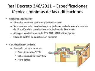 Real Decreto 346/2011 – Especificaciones
técnicas mínimas de las edificaciones
• Registros secundarios:
– Ubicados en zonas comunes y de fácil acceso
– Se ponen entre la canalización principal y secundaria, en cada cambio
de dirección de la canalización principal y cada 30 metros
– Albergan los derivadores de RTV, TBA, STPD y fibra óptica
– Cada 30 metros de canalización principal
• Canalización secundaria:
– Formado por cuatro tubos:
• Pares trenzados STPD
• Cables coaxiales TBA y RTV
• Fibra óptica
 