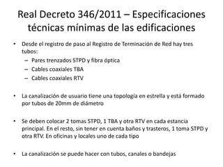Real Decreto 346/2011 – Especificaciones
técnicas mínimas de las edificaciones
• Desde el registro de paso al Registro de Terminación de Red hay tres
tubos:
– Pares trenzados STPD y fibra óptica
– Cables coaxiales TBA
– Cables coaxiales RTV
• La canalización de usuario tiene una topología en estrella y está formado
por tubos de 20mm de diámetro
• Se deben colocar 2 tomas STPD, 1 TBA y otra RTV en cada estancia
principal. En el resto, sin tener en cuenta baños y trasteros, 1 toma STPD y
otra RTV. En oficinas y locales uno de cada tipo
• La canalización se puede hacer con tubos, canales o bandejas
 