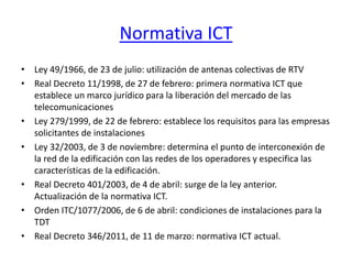 Normativa ICT
• Ley 49/1966, de 23 de julio: utilización de antenas colectivas de RTV
• Real Decreto 11/1998, de 27 de febrero: primera normativa ICT que
establece un marco jurídico para la liberación del mercado de las
telecomunicaciones
• Ley 279/1999, de 22 de febrero: establece los requisitos para las empresas
solicitantes de instalaciones
• Ley 32/2003, de 3 de noviembre: determina el punto de interconexión de
la red de la edificación con las redes de los operadores y especifica las
características de la edificación.
• Real Decreto 401/2003, de 4 de abril: surge de la ley anterior.
Actualización de la normativa ICT.
• Orden ITC/1077/2006, de 6 de abril: condiciones de instalaciones para la
TDT
• Real Decreto 346/2011, de 11 de marzo: normativa ICT actual.
 