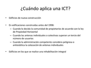 ¿Cuándo aplica una ICT?
• Edificios de nueva construcción
• En edificaciones construidas antes del 1998:
– Cuando lo decida la comunidad de propietarios de acuerdo con la ley
de Propiedad Horizontal
– Cuando las antenas individuales o colectivas superan un tercio del
número de usuarios
– Cuando la administración competente considera peligrosa o
antiestética la colocación de antenas individuales
• Edificios en los que se realice una rehabilitación integral
 