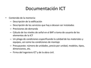 Documentación ICT
• Contenido de la memoria:
– Descripción de la edificación
– Descripción de los servicios que hay o desean ser instalados
– Previsiones de demanda
– Cálculo de los niveles de señal en el BAT o toma de usuario de los
elementos de la ICT
– Un pliego de condiciones especificando la calidad de los materiales y
equipos, así como las condiciones de montaje
– Presupuesto: número de unidades, precio por unidad, modelos, tipos,
dimensiones, etc.
– Firma del ingeniero ICT y de la obra civil.
 