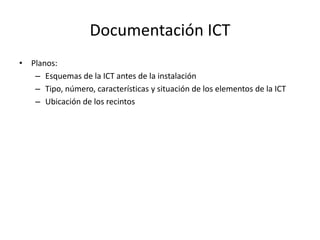 Documentación ICT
• Planos:
– Esquemas de la ICT antes de la instalación
– Tipo, número, características y situación de los elementos de la ICT
– Ubicación de los recintos
 