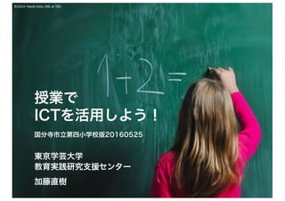 ©2014-Naoki	Kato,	IML	at	TGU
授業で
ICTを活用しよう！
国分寺市立第四小学校版20160525
東京学芸大学
教育実践研究支援センター
加藤直樹
 