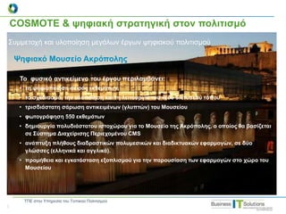 COSMOTE & ψηφιακή στρατηγική στον πολιτισμό
Συμμετοχή και υλοποίηση μεγάλων έργων ψηφιακού πολιτισμού
Ψηφιακό Μουσείο Ακρόπολης
Το φυσικό αντικείμενο του έργου περιλαμβάνει:
• τη ψηφιοποίηση σειράς εκθεμάτων,
• το σχεδιασμό, την υλοποίηση και τη λειτουργία του νέου δικτυακού τόπου
• τρισδιάστατη σάρωση αντικειμένων (γλυπτών) του Μουσείου
• φωτογράφηση 550 εκθεμάτων
• δημιουργία πολυδιάστατου ιστοχώρου για το Μουσείο της Ακρόπολης, ο οποίος θα βασίζεται
σε Σύστημα Διαχείρισης Περιεχομένου CMS
• ανάπτυξη πλήθους διαδραστικών πολυμεσικών και διαδικτυακών εφαρμογών, σε δύο
γλώσσες (ελληνικά και αγγλικά).
• προμήθεια και εγκατάσταση εξοπλισμού για την παρουσίαση των εφαρμογών στο χώρο του
Μουσείου
|
ΤΠΕ στην Υπηρεσία του Τοπικού Πολιτισμού
 