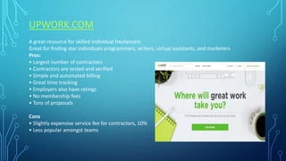 UPWORK.COM
A great resource for skilled individual freelancers
Great for finding star individuals programmers, writers, virtual assistants, and marketers
Pros:
• Largest number of contractors
• Contractors are tested and verified
• Simple and automated billing
• Great time tracking
• Employers also have ratings
• No membership fees
• Tons of proposals
Cons
• Slightly expensive service fee for contractors, 10%
• Less popular amongst teams
 