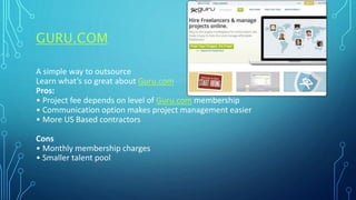 GURU.COM
A simple way to outsource
Learn what’s so great about Guru.com
Pros:
• Project fee depends on level of Guru.com membership
• Communication option makes project management easier
• More US Based contractors
Cons
• Monthly membership charges
• Smaller talent pool
 