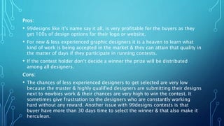 Pros:
• 99designs like it’s name say it all, is very profitable for the buyers as they
get 100s of design options for their logo or website.
• For new & less experienced graphic designers it is a heaven to learn what
kind of work is being accepted in the market & they can attain that quality in
the matter of days if they participate in running contests.
• If the contest holder don’t decide a winner the prize will be distributed
among all designers.
Cons:
• The chances of less experienced designers to get selected are very low
because the master & highly qualified designers are submitting their designs
next to newbies work & their chances are very high to win the contest. It
sometimes give frustration to the designers who are constantly working
hard without any reward. Another issue with 99designs contests is that
buyer have more than 30 days time to select the winner & that also make it
herculean.
 