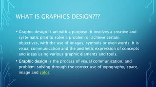WHAT IS GRAPHICS DESIGN???
• Graphic design is art with a purpose. It involves a creative and
systematic plan to solve a problem or achieve certain
objectives, with the use of images, symbols or even words. It is
visual communication and the aesthetic expression of concepts
and ideas using various graphic elements and tools.
• Graphic design is the process of visual communication, and
problem-solving through the correct use of typography, space,
image and color.
 
