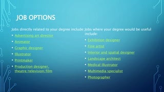 JOB OPTIONS
Jobs directly related to your degree include:
• Advertising art director
• Animator
• Graphic designer
• Illustrator
• Printmaker
• Production designer,
theatre/television/film
Jobs where your degree would be useful
include:
• Exhibition designer
• Fine artist
• Interior and spatial designer
• Landscape architect
• Medical illustrator
• Multimedia specialist
• Photographer
 