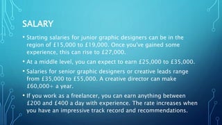 SALARY
• Starting salaries for junior graphic designers can be in the
region of £15,000 to £19,000. Once you've gained some
experience, this can rise to £27,000.
• At a middle level, you can expect to earn £25,000 to £35,000.
• Salaries for senior graphic designers or creative leads range
from £35,000 to £55,000. A creative director can make
£60,000+ a year.
• If you work as a freelancer, you can earn anything between
£200 and £400 a day with experience. The rate increases when
you have an impressive track record and recommendations.
 