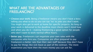 WHAT ARE THE ADVANTAGES OF
FREELANCING?
• Choose your work. Being a freelancer means you don’t have a boss
telling you what to do so you can say ‘no’ to jobs you don’t want.
You might also get to work at home for specific projects. As long as
your work is delivered to the deadline most clients won’t mind how
and when you do it – making freelancing a good option for people
who don’t want to work normal office hours.
• Better pay. Freelancers can negotiate your own rates with the
companies who hire you. Companies are often prepared to pay
freelancers a better rate than their own staff because they don’t have
to pay for things like sick leave as part of the contract. The more
experience you have then the more money you can ask for.
 