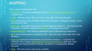 MAPPING
Open-source desktop GIS soft:
• GRASS GIS – Originally developed by the U.S. Army Corps of Engineers: a
complete GIS.
• gvSIG – Written in Java. Runs on Linux, Unix, Mac OS X and Windows.
• ILWIS (Integrated Land and Water Information System) – Integrates image, vector
and thematic data.
• JUMP GIS / OpenJUMP ((Open) Java Unified Mapping Platform) – The desktop GISs
OpenJUMP, SkyJUMP, deeJUMP and Kosmo all emerged from JUMP.
• MapWindow GIS – Free desktop application and programming component.
• QGIS (previously known as Quantum GIS) – Runs on Linux, Unix, Mac OS X and
Windows.
• SAGA GIS (System for Automated Geoscientific Analysis) –- A hybrid GIS
software. Has a unique Application Programming Interface (API) and a fast-
growing set of geoscientific methods, bundled in exchangeable Module
Libraries.
• uDig – API and source code (Java) available.
 