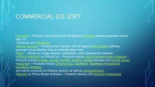 COMMERCIAL GIS SOFT
•Autodesk – Products that interface with its flagship AutoCAD software package include
Map 3D,
Topobase, and MapGuide.
•Bentley Systems – Products that interface with its flagship MicroStation software
package include Bentley Map and Bentley Map View.
•ENVI – Utilized for image analysis, exploitation, and hyperspectral analysis.
•ERDAS IMAGINE by ERDAS Inc – Products include Leica Photogrammetry SuiteEsri –
Products include ArcMap, ArcGIS, ArcSDE, ArcIMS, ArcWeb services and ArcGIS Server.
•Intergraph – Products include G/Technology, GeoMedia, GeoMedia Professional,
GeoMedia WebMap,
and add-on products for industry sectors, as well as photogrammetry.
•MapInfo by Pitney Bowes Software – Powerful desktop GIS MapInfo Professional
 