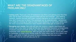 WHAT ARE THE DISADVANTAGES OF
FREELANCING?
• Getting work. There are a lot of freelancers out there and getting your first few
jobs can be hard. Just being good at what you do isn’t enough – you need to
network, market yourself and make contacts because no-one will hire you if
they don’t know you’re there! The workload can be unpredictable – sometimes
you might be working all night to meet three deadlines in one week, while even
the most successful freelancers have months where they get no work at all.
• Managing your money. Not only will you not receive a regular paycheque per
month, you’ll also have to make all the tax and National Insurance arrangements
employers would normally do for you. You need to register yourself as ‘self-
employed’ with Inland Revenue, who can give you some advice. You’ll also need
to remember to keep some money aside for times when you’re ill or there’s no
work – and while it might be great to have a holiday any time you want,
remember that no-one will pay you for it!
 