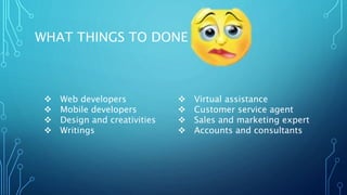 WHAT THINGS TO DONE !!!
 Web developers
 Mobile developers
 Design and creativities
 Writings
 Virtual assistance
 Customer service agent
 Sales and marketing expert
 Accounts and consultants
 