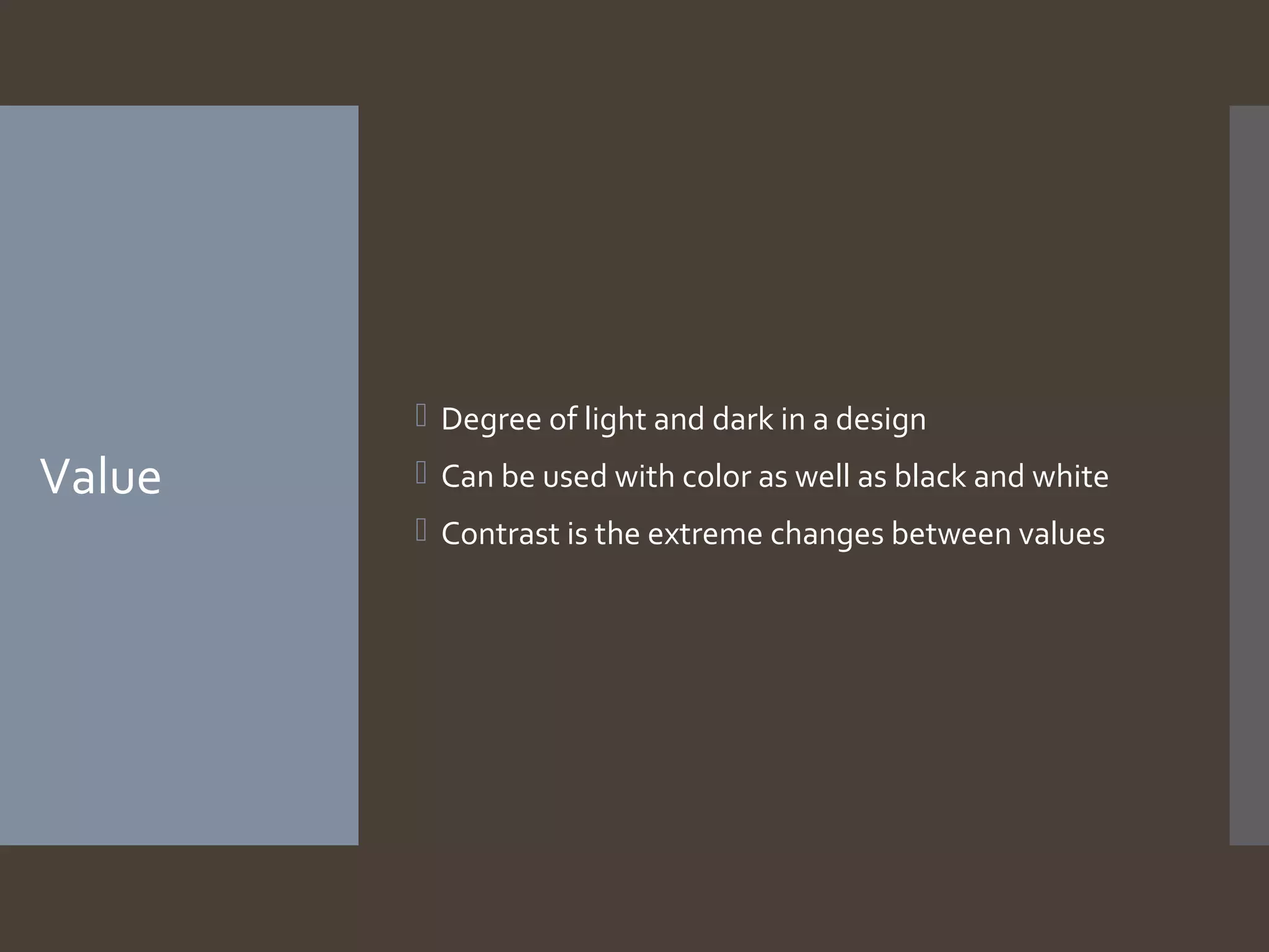 Value
 Degree of light and dark in a design
 Can be used with color as well as black and white
 Contrast is the extreme changes between values
 