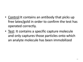 • Control:It contains an antibody that picks up
free latex/gold in order to confirm the test has
operated correctly.
• Test: It contains a specific capture molecule
and only captures those particles onto which
an analyte molecule has been immobilized
10
 