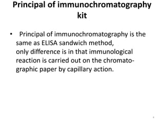 Principal of immunochromatography
kit
• Principal of immunochromatography is the
same as ELISA sandwich method,
only difference is in that immunological
reaction is carried out on the chromato-
graphic paper by capillary action.
4
 
