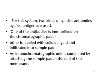 • For this system, two kinds of specific antibodies
against antigen are used.
• One of the antibodies is immobilized on
the chromatographic paper
• other is labeled with colloidal gold and
infiltrated into sample pad
• An imunochromatographic unit is completed by
attaching the sample pad at the end of the
membrane.
5
 