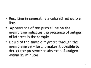 • Resulting in generating a colored red purple
line.
• Appearance of red purple line on the
membrane indicates the presence of antigen
of interest in the sample
• Liquid of the sample migrates through the
membrane very fast, it makes it possible to
detect the presence or absence of antigen
within 15 minutes
7
 