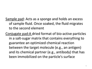 Sample pad: Acts as a sponge and holds an excess
of sample fluid. Once soaked, the fluid migrates
to the second element
Conjugate pad:A dried format of bio-active particles
in a salt-sugar matrix that contains everything to
guarantee an optimized chemical reaction
between the target molecule (e.g., an antigen)
and its chemical partner (e.g., antibody) that has
been immobilized on the particle's surface
9
 