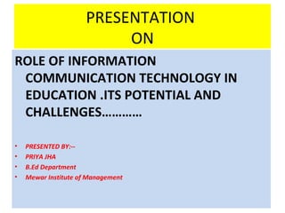 PRESENTATION
ON
ROLE OF INFORMATION
COMMUNICATION TECHNOLOGY IN
EDUCATION .ITS POTENTIAL AND
CHALLENGES…………
• PRESENTED BY:--
• PRIYA JHA
• B.Ed Department
• Mewar Institute of Management
 