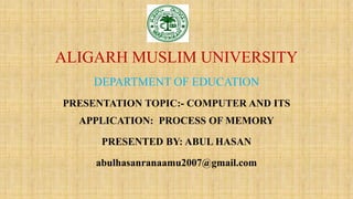 ALIGARH MUSLIM UNIVERSITY
DEPARTMENT OF EDUCATION
PRESENTATION TOPIC:- COMPUTER AND ITS
APPLICATION: PROCESS OF MEMORY
PRESENTED BY: ABUL HASAN
abulhasanranaamu2007@gmail.com
 