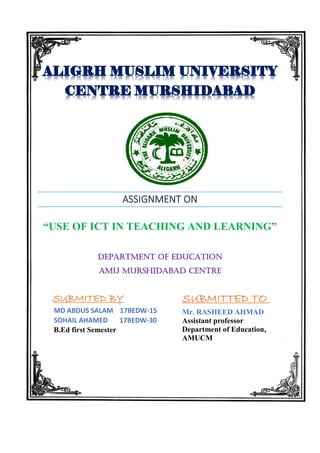 ASSIGNMENT ON
“USE OF ICT IN TEACHING AND LEARNING”
Department of EDUCATION
AMU MURSHIDABAD CENTRE
SUBMITED BY
MD ABDUS SALAM 17BEDW-15
SOHAIL AHAMED 17BEDW-30
B.Ed first Semester
SUBMITTED TO
Mr. RASHEED AHMAD
Assistant professor
Department of Education,
AMUCM
 