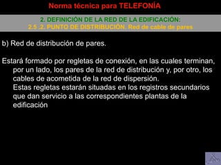 b) Red de distribución de pares.
Estará formado por regletas de conexión, en las cuales terminan,
por un lado, los pares de la red de distribución y, por otro, los
cables de acometida de la red de dispersión.
Estas regletas estarán situadas en los registros secundarios
que dan servicio a las correspondientes plantas de la
edificación
Norma técnica para TELEFONÍA
2. DEFINICIÓN DE LA RED DE LA EDIFICACIÓN:
2.5 .2. PUNTO DE DISTRIBUCIÓN. Red de cable de pares
 