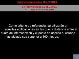 Como criterio de referencia, se utilizarán en
aquellas edificaciones en las que la distancia entre el
punto de interconexión y el punto de acceso al usuario
mas alejado sea superior a 100 metros.
Norma técnica para TELEFONÍA
3 .1 PREVISIÓN DE LA DEMANDA.
3.1.2. Red de cable de pares
 