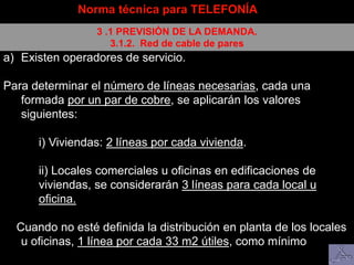 a) Existen operadores de servicio.
Para determinar el número de líneas necesarias, cada una
formada por un par de cobre, se aplicarán los valores
siguientes:
i) Viviendas: 2 líneas por cada vivienda.
ii) Locales comerciales u oficinas en edificaciones de
viviendas, se considerarán 3 líneas para cada local u
oficina.
Cuando no esté definida la distribución en planta de los locales
u oficinas, 1 línea por cada 33 m2 útiles, como mínimo
Norma técnica para TELEFONÍA
3 .1 PREVISIÓN DE LA DEMANDA.
3.1.2. Red de cable de pares
 