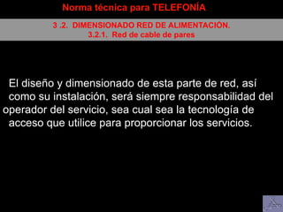 Norma técnica para TELEFONÍA
3 .2. DIMENSIONADO RED DE ALIMENTACIÓN.
3.2.1. Red de cable de pares
El diseño y dimensionado de esta parte de red, así
como su instalación, será siempre responsabilidad del
operador del servicio, sea cual sea la tecnología de
acceso que utilice para proporcionar los servicios.
 