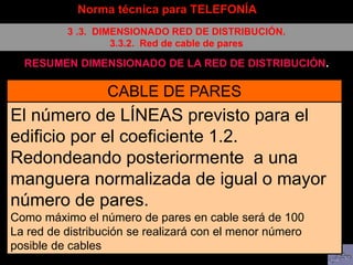 Norma técnica para TELEFONÍA
3 .3. DIMENSIONADO RED DE DISTRIBUCIÓN.
3.3.2. Red de cable de pares
RESUMEN DIMENSIONADO DE LA RED DE DISTRIBUCIÓN.
CABLE DE PARES
El número de LÍNEAS previsto para el
edificio por el coeficiente 1.2.
Redondeando posteriormente a una
manguera normalizada de igual o mayor
número de pares.
Como máximo el número de pares en cable será de 100
La red de distribución se realizará con el menor número
posible de cables
 