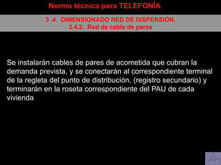 Norma técnica para TELEFONÍA
3 .4. DIMENSIONADO RED DE DISPERSIÓN.
3.4.2. Red de cable de pares
Se instalarán cables de pares de acometida que cubran la
demanda prevista, y se conectarán al correspondiente terminal
de la regleta del punto de distribución, (registro secundario) y
terminarán en la roseta correspondiente del PAU de cada
vivienda
 