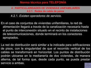 Norma técnica para TELEFONÍA
4 . PARTICULARIDADES DE VIVIENDAS UNIFAMILIARES
4.2.1. Redes de cable de pares
4.2.1. Existen operadores de servicio.
En el caso de conjuntos de viviendas unifamiliares, la red de
alimentación llegará a través de la canalización necesaria hasta
el punto de interconexión situado en el recinto de instalaciones
de telecomunicaciones, donde terminará en los conectores
apropiados.
La red de distribución será similar a la indicada para edificaciones
de pisos, con la singularidad de que el recorrido vertical de los
cables se transformará en horizontal. Los puntos de distribución
podrán ubicarse en la medianería de dos viviendas, de manera
alterna, de tal forma que, desde cada punto, se pueda prestar
servicio a ambas.
 