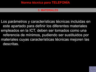 Norma técnica para TELEFONÍA
5. MATERIALES
Los parámetros y características técnicas incluidas en
este apartado para definir los diferentes materiales
empleados en la ICT, deben ser tomados como una
referencia de mínimos, pudiendo ser sustituidos por
materiales cuyas características técnicas mejoren las
descritas.
 