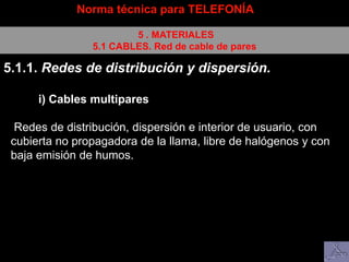 Norma técnica para TELEFONÍA
5 . MATERIALES
5.1 CABLES. Red de cable de pares
5.1.1. Redes de distribución y dispersión.
i) Cables multipares
Redes de distribución, dispersión e interior de usuario, con
cubierta no propagadora de la llama, libre de halógenos y con
baja emisión de humos.
 