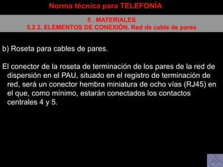 Norma técnica para TELEFONÍA
5 . MATERIALES
5.2.2. ELEMENTOS DE CONEXIÓN. Red de cable de pares
b) Roseta para cables de pares.
El conector de la roseta de terminación de los pares de la red de
dispersión en el PAU, situado en el registro de terminación de
red, será un conector hembra miniatura de ocho vías (RJ45) en
el que, como mínimo, estarán conectados los contactos
centrales 4 y 5.
 