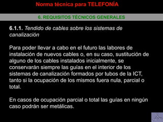 Norma técnica para TELEFONÍA
6. REQUISITOS TÉCNICOS GENERALES
6.1.1. Tendido de cables sobre los sistemas de
canalización
Para poder llevar a cabo en el futuro las labores de
instalación de nuevos cables o, en su caso, sustitución de
alguno de los cables instalados inicialmente, se
conservarán siempre las guías en el interior de los
sistemas de canalización formados por tubos de la ICT,
tanto si la ocupación de los mismos fuera nula, parcial o
total.
En casos de ocupación parcial o total las guías en ningún
caso podrán ser metálicas.
 
