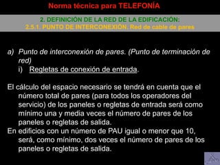 a) Punto de interconexión de pares. (Punto de terminación de
red)
i) Regletas de conexión de entrada.
El cálculo del espacio necesario se tendrá en cuenta que el
número total de pares (para todos los operadores del
servicio) de los paneles o regletas de entrada será como
mínimo una y media veces el número de pares de los
paneles o regletas de salida.
En edificios con un número de PAU igual o menor que 10,
será, como mínimo, dos veces el número de pares de los
paneles o regletas de salida.
Norma técnica para TELEFONÍA
2. DEFINICIÓN DE LA RED DE LA EDIFICACIÓN:
2.5.1. PUNTO DE INTERCONEXIÓN. Red de cable de pares
 