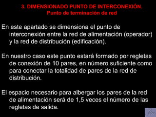 En este apartado se dimensiona el punto de
interconexión entre la red de alimentación (operador)
y la red de distribución (edificación).
En nuestro caso este punto estará formado por regletas
de conexión de 10 pares, en número suficiente como
para conectar la totalidad de pares de la red de
distribución.
El espacio necesario para albergar los pares de la red
de alimentación será de 1,5 veces el número de las
regletas de salida.
3. DIMENSIONADO PUNTO DE INTERCONEXIÓN.
Punto de terminación de red
 