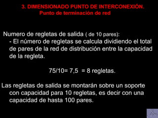 Numero de regletas de salida ( de 10 pares):
- El número de regletas se calcula dividiendo el total
de pares de la red de distribución entre la capacidad
de la regleta.
75/10= 7,5 = 8 regletas.
Las regletas de salida se montarán sobre un soporte
con capacidad para 10 regletas, es decir con una
capacidad de hasta 100 pares.
3. DIMENSIONADO PUNTO DE INTERCONEXIÓN.
Punto de terminación de red
 