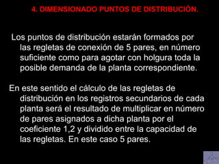 Los puntos de distribución estarán formados por
las regletas de conexión de 5 pares, en número
suficiente como para agotar con holgura toda la
posible demanda de la planta correspondiente.
En este sentido el cálculo de las regletas de
distribución en los registros secundarios de cada
planta será el resultado de multiplicar en número
de pares asignados a dicha planta por el
coeficiente 1,2 y dividido entre la capacidad de
las regletas. En este caso 5 pares.
4. DIMENSIONADO PUNTOS DE DISTRIBUCIÓN.
 