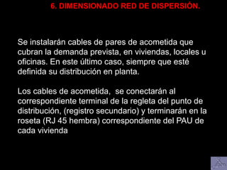 6. DIMENSIONADO RED DE DISPERSIÓN.
Se instalarán cables de pares de acometida que
cubran la demanda prevista, en viviendas, locales u
oficinas. En este último caso, siempre que esté
definida su distribución en planta.
Los cables de acometida, se conectarán al
correspondiente terminal de la regleta del punto de
distribución, (registro secundario) y terminarán en la
roseta (RJ 45 hembra) correspondiente del PAU de
cada vivienda
 