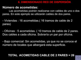 6. DIMENSIONADO RED DE DISPERSIÓN.
Número de acometidas:
Las acometidas podrán realizarse con cables de uno o dos
pares. En este ejemplo se utilizarán cables de dos pares.
- Viviendas : 16 acometidas.( 16 tramos de cable de 2
pares)
- Oficinas : 5 acometidas. ( 10 tramos de cable de 2 pares.
Dos cables a cada oficina. Sobraría un par por oficina.
- Bajo comercial: Sin acometidas, ya que no se conoce el
número de locales que albergará esta superficie.
TOTAL ACOMETIDAS CABLE DE 2 PARES = 26
 